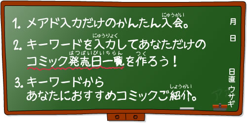 1.メアド入力だけのかんたん入会。 2.キーワードを入力してあなただけのコミック発売日一覧を作ろう! 3.キーワードからあたなにおすすめコミック紹介。